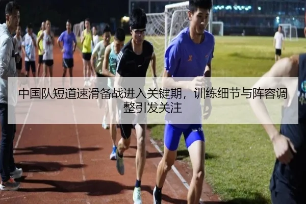 中国队短道速滑备战进入关键期，训练细节与阵容调整引发关注