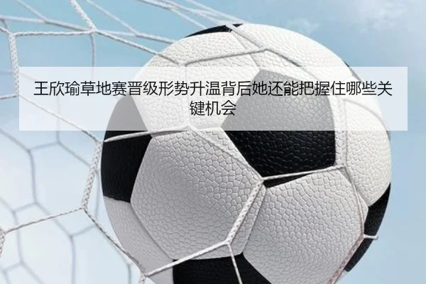 王欣瑜草地赛晋级形势升温背后她还能把握住哪些关键机会